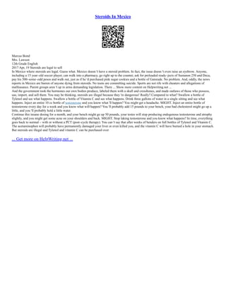 Steroids In Mexico
Marcus Bond
Mrs. Lawson
12th Grade English
2017 Apr, 19 Steroids are legal to sell
In Mexico where steroids are legal. Guess what. Mexico doesn 't have a steroid problem. In fact, the issue doesn 't even raise an eyebrow. Anyone,
including a 15 year–old soccer player, can walk into a pharmacy, go right up to the counter, ask for preloaded ready–jects of Sustanon 250 and Deca,
pay his 500–some–odd pesos and walk out, just as if he 'd purchased pink sugar cookies and a bottle of Gatorade. No problem. And, oddly, the news
reports in Mexico are barren of anyone dying from steroids. No teens are committing suicide. Sports are not rife with cheaters and allegations of
malfeasance. Parent groups aren 't up in arms demanding legislation. There ... Show more content on Helpwriting.net ...
And the government took the hormones our own bodies produce, labeled them with a skull and crossbones, and made outlaws of those who possess,
use, import, and sell them. You may be thinking, steroids are illegal because they 're dangerous! Really? Compared to what? Swallow a bottle of
Tylenol and see what happens. Swallow a bottle of Vitamin C and see what happens. Drink three gallons of water in a single sitting and see what
happens. Inject an entire 10 cc bottle of testosterone and you know what 'll happen? You might get a headache. MIGHT. Inject an entire bottle of
testosterone every day for a week and you know what will happen? You 'll probably add 15 pounds to your bench, your bad cholesterol might go up a
little, and you 'll probably hold a little water.
Continue this insane dosing for a month, and your bench might go up 50 pounds, your testes will stop producing endogenous testosterone and atrophy
slightly, and you might get some acne on your shoulders and back. MIGHT. Stop taking testosterone and you know what happens? In time, everything
goes back to normal – with or without a PCT (post–cycle therapy). You can 't say that after weeks of benders on full bottles of Tylenol and Vitamin C.
The acetaminophen will probably have permanently damaged your liver or even killed you, and the vitamin C will have burned a hole in your stomach.
But steroids are illegal and Tylenol and vitamin C can be purchased over
... Get more on HelpWriting.net ...
 