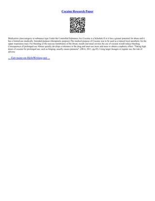Cocaine Research Paper
Medication class/category or substance type Under the Controlled Substance Act Cocaine is a Schedule II or it has a greater potential for abuse and it
has a limited use medically. Intended purpose (therapeutic purpose) The medical purpose of Cocaine was to be used as a topical local anesthetic for the
upper respiratory tract. For bleeding of the mucous membranes of the throat, mouth and nasal cavities the use of cocaine would reduce bleeding.
Consequences of prolonged use Abuser quickly develops a tolerance to the drug and must use more and more to obtain a euphoric effect. "Taking high
doses of cocaine for prolonged use, such as binging, usually causes paranoia". (DEA, 2011, pg.45). Using larger dosages or regular use, the risk of
adverse
... Get more on HelpWriting.net ...
 