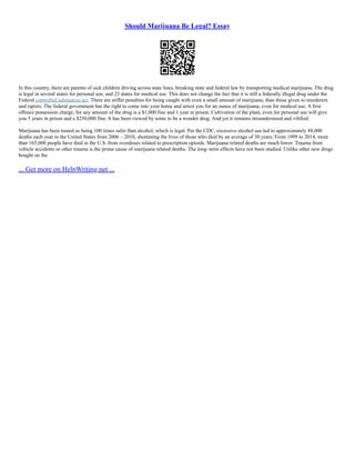 Should Marijuana Be Legal? Essay
In this country, there are parents of sick children driving across state lines, breaking state and federal law by transporting medical marijuana. The drug
is legal in several states for personal use, and 23 states for medical use. This does not change the fact that it is still a federally illegal drug under the
Federal controlled substances act. There are stiffer penalties for being caught with even a small amount of marijuana, than those given to murderers
and rapists. The federal government has the right to come into your home and arrest you for an ounce of marijuana, even for medical use. A first
offence possession charge, for any amount of the drug is a $1,000 fine and 1 year in prison. Cultivation of the plant, even for personal use will give
you 5 years in prison and a $250,000 fine. It has been viewed by some to be a wonder drug. And yet it remains misunderstood and vilified.
Marijuana has been touted as being 100 times safer than alcohol, which is legal. Per the CDC, excessive alcohol use led to approximately 88,000
deaths each year in the United States from 2006 – 2010, shortening the lives of those who died by an average of 30 years. From 1999 to 2014, more
than 165,000 people have died in the U.S. from overdoses related to prescription opioids. Marijuana related deaths are much lower. Trauma from
vehicle accidents or other trauma is the prime cause of marijuana related deaths. The long–term effects have not been studied. Unlike other new drugs
bought on the
... Get more on HelpWriting.net ...
 