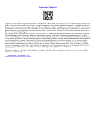 Drug Abuse Argument
Drug abuse has always been a very delicate question as it always it deals with the health, well–being and even lives of human beings belonging to any
country. The position of the United States of America towards drugs has always been very clear and distinctively negative. Throughout the history of
the country there were numerous cases against drug dealers, buyers and many more. These cases did always catch the attention of civil people who by
showing interest in such cases revealed their worries about the future of their own children that one–day might face this problem, too. As time goes by
it get even more clear that people need to feel protection from the side of law–enforcement establishments such as police. Drugs may destroy the life ...
Show more content on Helpwriting.net ...
The possibility to make an exception was reviewed in four medical cases: "The foregoing injunction does not apply to the distribution of cannabis by
the Oakland Cannabis Buyers' Cooperative and Jeffrey Jones to patient–members who (1) suffer from a serious medical condition, (2) will suffer
imminent harm if the patient–member does not have access to cannabis, (3) need cannabis for the treatment of the patient–member's medical condition,
or need cannabis to alleviate the medical condition or symptoms associated with the medical condition, and (4) have no reasonable legal alternative to
cannabis for the effective treatment or alleviation of the patient–member's medical condition or symptoms associated with the medical condition
because the patient–member has tried all other legal alternatives to cannabis and the alternatives have been ineffective in treating or alleviating the
patient–member's medical condition or symptoms associated with the medical condition, or the alternatives result in side effects which the patient–
member cannot reasonably tolerate." This "critical exception" by itself caused a lot of arguments and undermined the steadfastness of the Controlled
Substances Act. Nevertheless, the decision of the case remained unflinching and by this produced a lot of opposition.
The decision of the court is obviously twofold and makes every person think deeply before expression any kind of opinions. People who really do
suffer from hard diseases and
... Get more on HelpWriting.net ...
 