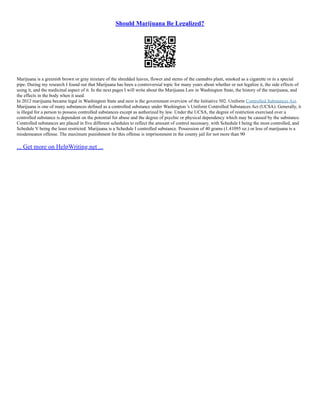 Should Marijuana Be Legalized?
Marijuana is a greenish brown or gray mixture of the shredded leaves, flower and stems of the cannabis plant, smoked as a cigarette or in a special
pipe. During my research I found out that Marijuana has been a controversial topic for many years about whether or not legalize it, the side effects of
using it, and the medicinal aspect of it. In the next pages I will write about the Marijuana Law in Washington State, the history of the marijuana, and
the effects in the body when it used.
In 2012 marijuana became legal in Washington State and next is the government overview of the Initiative 502. Uniform Controlled Substances Act.
Marijuana is one of many substances defined as a controlled substance under Washington 's Uniform Controlled Substances Act (UCSA). Generally, it
is illegal for a person to possess controlled substances except as authorized by law. Under the UCSA, the degree of restriction exercised over a
controlled substance is dependent on the potential for abuse and the degree of psychic or physical dependency which may be caused by the substance.
Controlled substances are placed in five different schedules to reflect the amount of control necessary, with Schedule I being the most controlled, and
Schedule V being the least restricted. Marijuana is a Schedule I controlled substance. Possession of 40 grams (1.41095 oz.) or less of marijuana is a
misdemeanor offense. The maximum punishment for this offense is imprisonment in the county jail for not more than 90
... Get more on HelpWriting.net ...
 