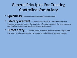 General Principles For Creating Controlled VocabularySpecificity- the level of hierarchical depth in the conceptsLiterary warrant – terminology is added to a subject heading list or thesaurus when a new concept shows up in the information resources that need organizing and therefore needs to have specific terminology assigned to it. Direct entry – a concept should be entered into a vocabulary using the term that names it, rather than treating that concept as a subdivision of a broader concept. 