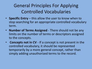 General Principles For Applying Controlled VocabulariesSpecific Entry – this allow the user to know when to stop searching for an appropriate controlled vocabulary term. Number of Terms Assigned - There should not be any limits on the number of terms or descriptors assigned to the concepts.  Concepts not in CV - If a concept is not present in the controlled vocabulary, it should be represented temporarily by a more general concept, rather than simply adding unauthorized terms to the record.  
