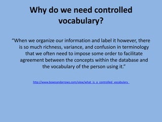 Why do we need controlled vocabulary?“When we organize our information and label it however, there is so much richness, variance, and confusion in terminology that we often need to impose some order to facilitate agreement between the concepts within the database and the vocabulary of the person using it.”http://www.boxesandarrows.com/view/what_is_a_controlled_vocabulary_
