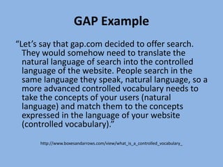 GAP Example “Let’s say that gap.com decided to offer search. They would somehow need to translate the natural language of search into the controlled language of the website. People search in the same language they speak, natural language, so a more advanced controlled vocabulary needs to take the concepts of your users (natural language) and match them to the concepts expressed in the language of your website (controlled vocabulary).”http://www.boxesandarrows.com/view/what_is_a_controlled_vocabulary_ 
