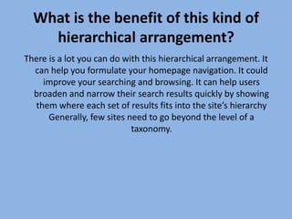 What is the benefit of this kind of hierarchical arrangement? There is a lot you can do with this hierarchical arrangement. It can help you formulate your homepage navigation. It could improve your searching and browsing. It can help users broaden and narrow their search results quickly by showing them where each set of results fits into the site’s hierarchy Generally, few sites need to go beyond the level of a taxonomy.
