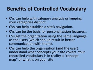 Benefits of Controlled VocabularyCVs can help with category analysis or keeping your categories distinct.CVs can help establish a site’s navigation.CVs can be the basis for personalization features..CVs get the organization using the same language as the users (which should result in better communication with them).CVs can help the organization (and the user) understand what concepts your site covers. Your controlled vocabulary is in reality a “concept map” of what is on your site