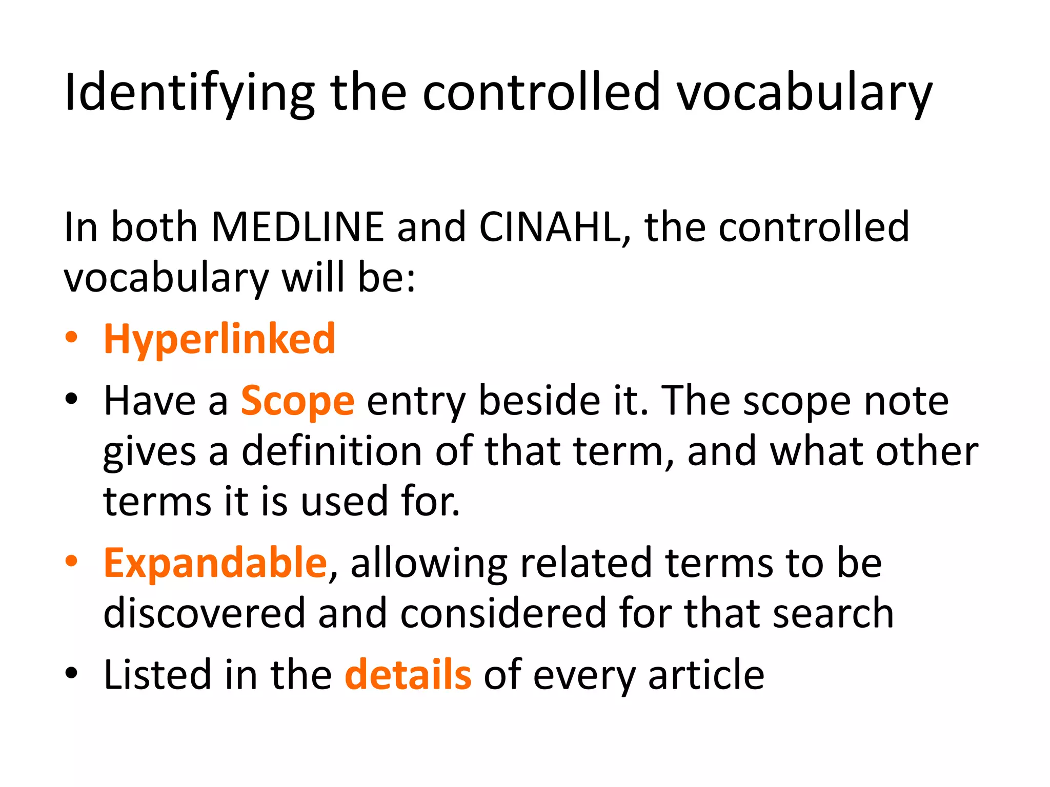 Identifying the controlled vocabulary
In both MEDLINE and CINAHL, the controlled
vocabulary will be:
• Hyperlinked
• Have a Scope entry beside it. The scope note
gives a definition of that term, and what other
terms it is used for.
• Expandable, allowing related terms to be
discovered and considered for that search
• Listed in the details of every article