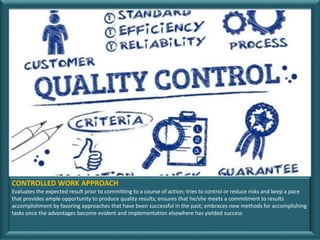 © Chally Group Worldwide
CONTROLLED WORK APPROACH
Evaluates the expected result prior to committing to a course of action; tries to control or reduce risks and keep a pace
that provides ample opportunity to produce quality results; ensures that he/she meets a commitment to results
accomplishment by favoring approaches that have been successful in the past; embraces new methods for accomplishing
tasks once the advantages become evident and implementation elsewhere has yielded success
 
