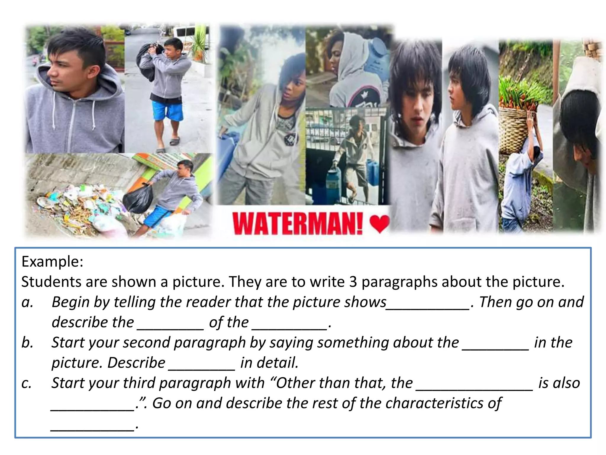 Example:
Students are shown a picture. They are to write 3 paragraphs about the picture.
a. Begin by telling the reader that the picture shows__________. Then go on and
describe the ________ of the _________.
b. Start your second paragraph by saying something about the ________ in the
picture. Describe ________ in detail.
c. Start your third paragraph with “Other than that, the ______________ is also
__________.”. Go on and describe the rest of the characteristics of
__________.
 