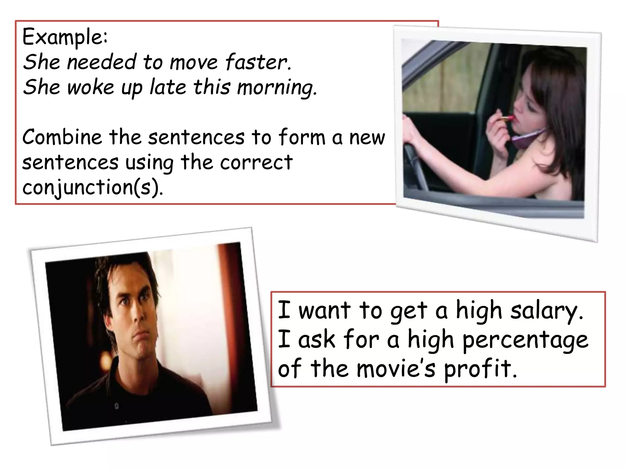 Example:
She needed to move faster.
She woke up late this morning.
Combine the sentences to form a new
sentences using the correct
conjunction(s).
I want to get a high salary.
I ask for a high percentage
of the movie’s profit.
 