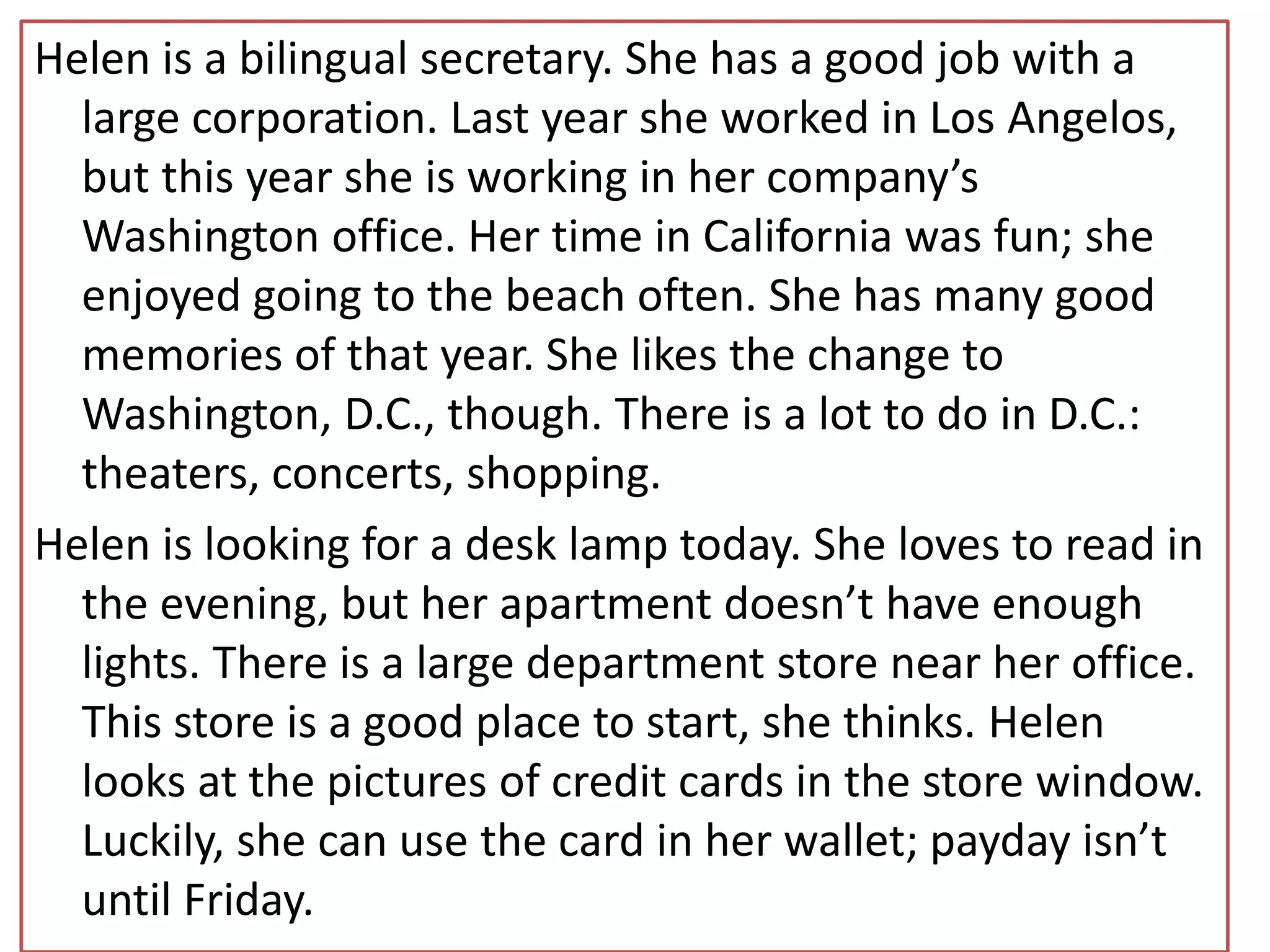 Helen is a bilingual secretary. She has a good job with a
large corporation. Last year she worked in Los Angelos,
but this year she is working in her company’s
Washington office. Her time in California was fun; she
enjoyed going to the beach often. She has many good
memories of that year. She likes the change to
Washington, D.C., though. There is a lot to do in D.C.:
theaters, concerts, shopping.
Helen is looking for a desk lamp today. She loves to read in
the evening, but her apartment doesn’t have enough
lights. There is a large department store near her office.
This store is a good place to start, she thinks. Helen
looks at the pictures of credit cards in the store window.
Luckily, she can use the card in her wallet; payday isn’t
until Friday.
 