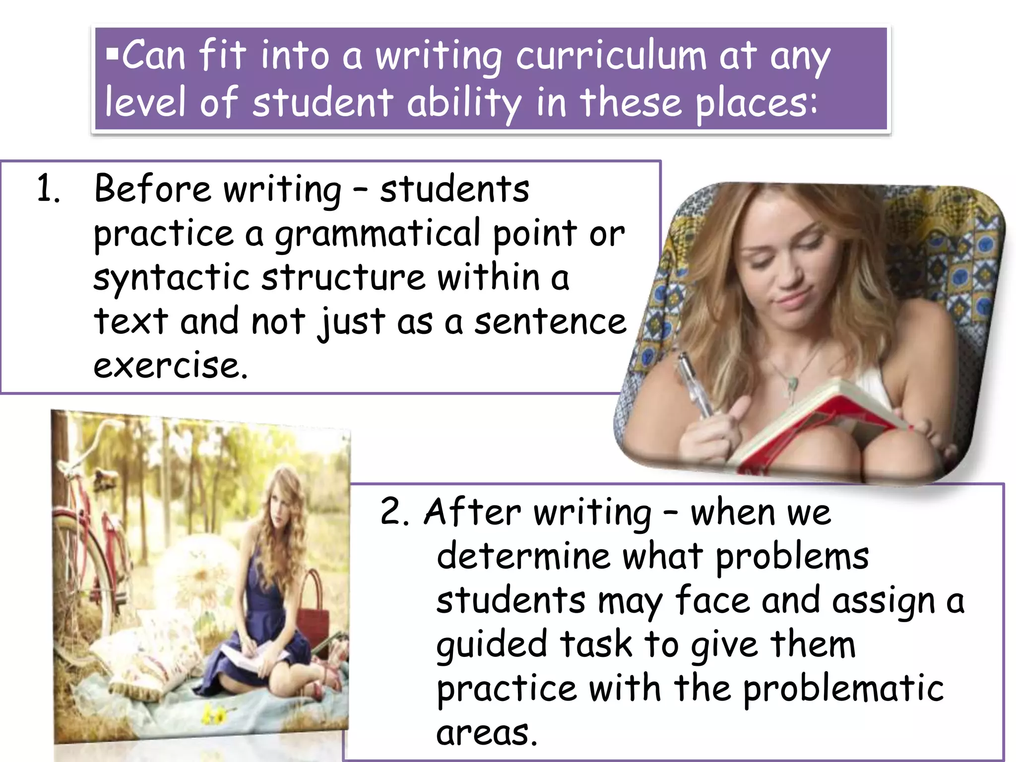 Can fit into a writing curriculum at any
level of student ability in these places:
1. Before writing – students
practice a grammatical point or
syntactic structure within a
text and not just as a sentence
exercise.
2. After writing – when we
determine what problems
students may face and assign a
guided task to give them
practice with the problematic
areas.
 