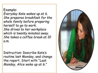Example:
Everyday Kate wakes up at 6.
She prepares breakfast for the
whole family before preparing
herself to go to work.
She drives to her workplace
which is twenty minutes away.
She takes a coffee break at 10
a.m.
Instruction: Describe Kate’s
routine last Monday, and change
the report. Start with “Last
Monday, Alice woke up at 6.”
 