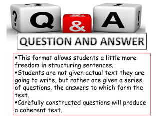 This format allows students a little more
freedom in structuring sentences.
Students are not given actual text they are
going to write, but rather are given a series
of questions, the answers to which form the
text.
Carefully constructed questions will produce
a coherent text.
 