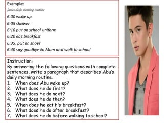 Example:
James daily morning routine
6:00 wake up
6:05 shower
6:10 put on school uniform
6:20 eat breakfast
6:35: put on shoes
6:40 say goodbye to Mom and walk to school
Instruction:
By answering the following questions with complete
sentences, write a paragraph that describes Abu’s
daily morning routine.
1. When does Abu wake up?
2. What does he do first?
3. What does he do next?
4. What does he do then?
5. When does he eat his breakfast?
6. What does he do after breakfast?
7. What does he do before walking to school?
 