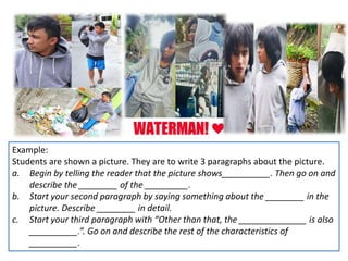 Example:
Students are shown a picture. They are to write 3 paragraphs about the picture.
a. Begin by telling the reader that the picture shows__________. Then go on and
describe the ________ of the _________.
b. Start your second paragraph by saying something about the ________ in the
picture. Describe ________ in detail.
c. Start your third paragraph with “Other than that, the ______________ is also
__________.”. Go on and describe the rest of the characteristics of
__________.
 