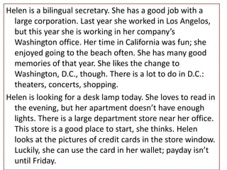 Helen is a bilingual secretary. She has a good job with a
large corporation. Last year she worked in Los Angelos,
but this year she is working in her company’s
Washington office. Her time in California was fun; she
enjoyed going to the beach often. She has many good
memories of that year. She likes the change to
Washington, D.C., though. There is a lot to do in D.C.:
theaters, concerts, shopping.
Helen is looking for a desk lamp today. She loves to read in
the evening, but her apartment doesn’t have enough
lights. There is a large department store near her office.
This store is a good place to start, she thinks. Helen
looks at the pictures of credit cards in the store window.
Luckily, she can use the card in her wallet; payday isn’t
until Friday.
 