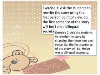 Exercise 1: Ask the students to
rewrite the story using the
first person point of view. So,
the first sentence of the story
will be: I am a bilingual
secretary.Exercise 2: Ask the students
to rewrite the story by
changing the tense into past
tense. So, the first sentence
of the story will be: Helen
was a bilingual secretary.
 