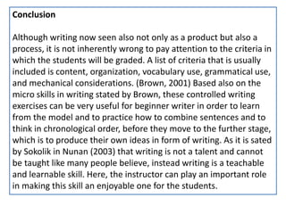 Conclusion
Although writing now seen also not only as a product but also a
process, it is not inherently wrong to pay attention to the criteria in
which the students will be graded. A list of criteria that is usually
included is content, organization, vocabulary use, grammatical use,
and mechanical considerations. (Brown, 2001) Based also on the
micro skills in writing stated by Brown, these controlled writing
exercises can be very useful for beginner writer in order to learn
from the model and to practice how to combine sentences and to
think in chronological order, before they move to the further stage,
which is to produce their own ideas in form of writing. As it is sated
by Sokolik in Nunan (2003) that writing is not a talent and cannot
be taught like many people believe, instead writing is a teachable
and learnable skill. Here, the instructor can play an important role
in making this skill an enjoyable one for the students.
 