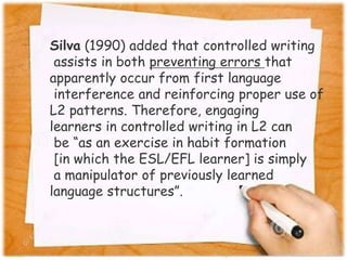 Silva (1990) added that controlled writing
assists in both preventing errors that
apparently occur from first language
interference and reinforcing proper use of
L2 patterns. Therefore, engaging
learners in controlled writing in L2 can
be “as an exercise in habit formation
[in which the ESL/EFL learner] is simply
a manipulator of previously learned
language structures”.
 