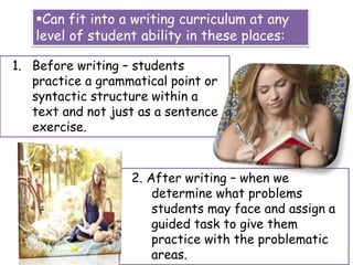 Can fit into a writing curriculum at any
level of student ability in these places:
1. Before writing – students
practice a grammatical point or
syntactic structure within a
text and not just as a sentence
exercise.
2. After writing – when we
determine what problems
students may face and assign a
guided task to give them
practice with the problematic
areas.
 