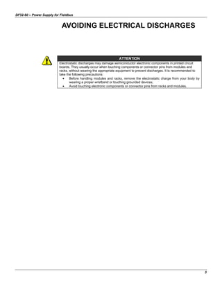 DF52-60 – Power Supply for Fieldbus
3
AVOIDING ELECTRICAL DISCHARGES
ATTENTION
Electrostatic discharges may damage semiconductor electronic components in printed circuit
boards. They usually occur when touching components or connector pins from modules and
racks, without wearing the appropriate equipment to prevent discharges. It is recommended to
take the following precautions:
• Before handling modules and racks, remove the electrostatic charge from your body by
wearing a proper wristband or touching grounded devices;
• Avoid touching electronic components or connector pins from racks and modules.
 