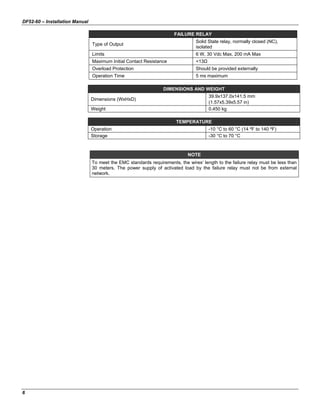 DF52-60 – Installation Manual
6
FAILURE RELAY
Type of Output
Solid State relay, normally closed (NC),
isolated
Limits 6 W, 30 Vdc Max, 200 mA Max
Maximum Initial Contact Resistance <13Ω
Overload Protection Should be provided externally
Operation Time 5 ms maximum
DIMENSIONS AND WEIGHT
Dimensions (WxHxD)
39.9x137.0x141.5 mm
(1.57x5.39x5.57 in)
Weight 0.450 kg
TEMPERATURE
Operation -10 °C to 60 °C (14 ºF to 140 ºF)
Storage -30 °C to 70 °C
NOTE
To meet the EMC standards requirements, the wires’ length to the failure relay must be less than
30 meters. The power supply of activated load by the failure relay must not be from external
network.
 