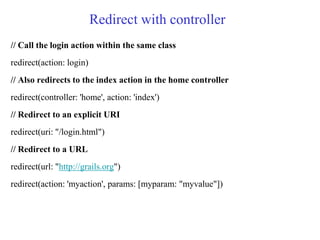 Redirect with controller
// Call the login action within the same class
redirect(action: login)
// Also redirects to the index action in the home controller
redirect(controller: 'home', action: 'index')
// Redirect to an explicit URI
redirect(uri: "/login.html")
// Redirect to a URL
redirect(url: "http://grails.org")
redirect(action: 'myaction', params: [myparam: "myvalue"])
 