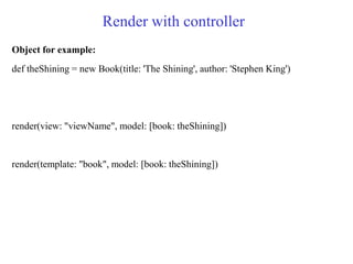 Render with controller
Object for example:
def theShining = new Book(title: 'The Shining', author: 'Stephen King')
render(view: "viewName", model: [book: theShining])
render(template: "book", model: [book: theShining])
 