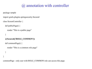 @ annotation with controller
package sample
import grails.plugins.springsecurity.Secured
class ScreenController {
def publicPage() {
render "This is a public page"
}
@Secured(['ROLE_COMMON'])
def commonPage() {
render "This is a common role page"
}
}
commonPage - only user with ROLE_COMMON role can access this page.
 