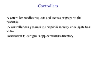 Controllers
A controller handles requests and creates or prepares the
response.
A controller can generate the response directly or delegate to a
view.
Destination folder: grails-app/controllers directory
 