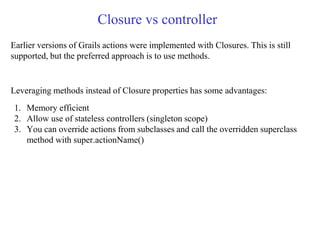 Closure vs controller
Earlier versions of Grails actions were implemented with Closures. This is still
supported, but the preferred approach is to use methods.
Leveraging methods instead of Closure properties has some advantages:
1. Memory efficient
2. Allow use of stateless controllers (singleton scope)
3. You can override actions from subclasses and call the overridden superclass
method with super.actionName()
 