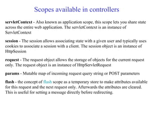 Scopes available in controllers
servletContext - Also known as application scope, this scope lets you share state
across the entire web application. The servletContext is an instance of
ServletContext
session - The session allows associating state with a given user and typically uses
cookies to associate a session with a client. The session object is an instance of
HttpSession
request - The request object allows the storage of objects for the current request
only. The request object is an instance of HttpServletRequest
params - Mutable map of incoming request query string or POST parameters
flash - the concept of flash scope as a temporary store to make attributes available
for this request and the next request only. Afterwards the attributes are cleared.
This is useful for setting a message directly before redirecting.
 