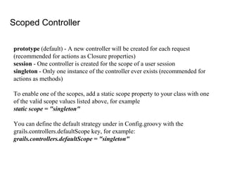 Scoped Controller
prototype (default) - A new controller will be created for each request
(recommended for actions as Closure properties)
session - One controller is created for the scope of a user session
singleton - Only one instance of the controller ever exists (recommended for
actions as methods)
To enable one of the scopes, add a static scope property to your class with one
of the valid scope values listed above, for example
static scope = "singleton"
You can define the default strategy under in Config.groovy with the
grails.controllers.defaultScope key, for example:
grails.controllers.defaultScope = "singleton"
 