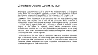 2) Interfacing Character LCD with PIC MCU
The Liquid Crystal Display (LCD) is one of the most commonly used displays
today. There are basically three types of LCDs as far as the type of data that can
be displayed is concerned: Segment LCD, Dot Matrix LCD and Graphic LCD.
Dot Matrix LCD is also known as the character LCD. The most commonly used
dot matrix LCD displays are 2 lines of 16 characters. Each character is
represented by 5x7 dots (or 5x8 characters including the cursor). Dot matrix
LCDs can display alphanumeric data, including a subset of symbols. It can
display all the letters of alphabet, Greek letters, punctuation marks,
mathematical symbols…etc. It is also possible to display symbols made up by
the user. Other useful features include automatic message shift (left and right),
cursor appearance, LED backlight etc..
Liquid crystals do not emit light by themselves, like LEDs. Therefore you need
light to see them; usually the surrounding light is enough to read the display,
yet in case of dark environments it is hard to read the display. Most LCDs
therefore contain an optional backlight, to produce sufficient contrast, which
makes reading easy in dark environment.
 