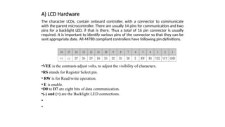 A) LCD Hardware
The character LCDs, contain onboard controller, with a connector to communicate
with the parent microcontroller. There are usually 14 pins for communication and two
pins for a backlight LED, if that is there. Thus a total of 16 pin connector is usually
required. It is important to identify various pins of the connector so that they can be
sent appropriate date. All 44780 compliant controllers have following pin definitions.
•VEE is the contrasts adjust volts, to adjust the visibility of characters.
•RS stands for Register Select pin.
• RW is for Read/write operation.
• E is enable.
•D0 to D7 are eight bits of data communication.
•(-) and (+) are the Backlight LED connections.
•
•
 
