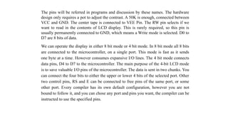 The pins will be referred in programs and discussion by these names. The hardware
design only requires a pot to adjust the contrast. A 50K is enough, connected between
VCC and GND. The center tape is connected to VEE Pin. The RW pin selects if we
want to read in the contents of LCD display. This is rarely required, so this pin is
usually permanently connected to GND, which means a Write mode is selected. D0 to
D7 are 8 bits of data.
We can operate the display in either 8 bit mode or 4 bit mode. In 8 bit mode all 8 bits
are connected to the microcontroller, on a single port. This mode is fast as it sends
one byte at a time. However consumes expansive I/O lines. The 4 bit mode connects
data pins, D4 to D7 to the microcontroller. The main purpose of the 4-bit LCD mode
is to save valuable I/O pins of the microcontroller. The data is sent in two chunks. You
can connect the four bits to either the upper or lower 4 bits of the selected port. Other
two control pins, RS and E can be connected to free pins of the same port, or some
other port. Every compiler has its own default configuration, however you are not
bound to follow it, and you can chose any port and pins you want, the compiler can be
instructed to use the specified pins.
 