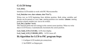 C) LCD Setup
Lcd_Init();
Initializes LCD module to work with PIC Microcontroller.
Lcd_Out(char row, char column, char“Text”);
Writes text on LCD beginning from definite position. Both string variables and
literals can be passed as a text. row: starting position row number. column: starting
position column number text: text to be written.
Lcd_Out_Cp(char *text);
This function prints the text (string) in the current cursor position. When we write
data to LCD Screen, it automatically increments the cursor position.
Lcd_Cmd(_LCD_CLEAR); LCD clear display.
Lcd_Cmd(_LCD_CURSOR_OFF); LCD Cursor off .
D) Algorithm for LCD to PIC program Steps
1. Configure LCD module pin connections.
2. Set PORTC as Output port.
 