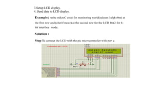 3.Setup LCD display.
4. Send data to LCD display.
Example: write mikroC code for monitoring world(saleem 3alyko0m) at
the first row and (cherif moez) at the second row for the LCD 16x2 for 4-
bit interface mode.
Solution :
Step 1: connect the LCD with the pic microcontroller with port c.
 