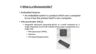 2) What is a Microcontroller?
• Embedded Systems
• An embedded system is a product which uses a computer
to run it but the product itself is not a computer.
• Microcontroller (MCU)
• Integrated electronic computing device or a small computer on a
single integrated circuit that includes three major components on a
single chip
• Microprocessor (MPU).
• Memory.
• I/O (Input/Output) ports.
 