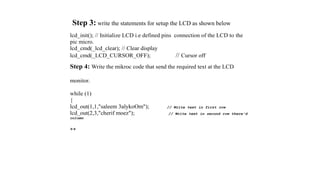 Step 3: write the statements for setup the LCD as shown below
lcd_init(); // Initialize LCD i.e defined pins connection of the LCD to the
pic micro.
lcd_cmd(_lcd_clear); // Clear display
lcd_cmd(_LCD_CURSOR_OFF); // Cursor off
Step 4: Write the mikroc code that send the required text at the LCD
monitor.
while (1)
{
lcd_out(1,1,"saleem 3alykoOm"); // Write text in first row
lcd_out(2,3,"cherif moez"); // Write text in second row there'd
column
**
 