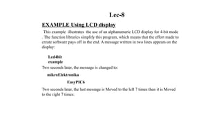 Lec-8
EXAMPLE Using LCD display
This example illustrates the use of an alphanumeric LCD display for 4-bit mode
. The function libraries simplify this program, which means that the effort made to
create software pays off in the end. A message written in two lines appears on the
display:
Lcd4bit
example
Two seconds later, the message is changed to:
mikroElektronika
EasyPIC6
Two seconds later, the last message is Moved to the left 7 times then it is Moved
to the right 7 times:
 