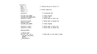 Lcd_Init(); // Initialize LCD
Lcd_Cmd(_LCD_CLEAR); // Clear display
Lcd_Cmd(_LCD_CURSOR_OFF); // Cursor off
Lcd_Out(1,6,txt3); // Write text in first row
Lcd_Out(2,6,txt4); // Write text in second row
Delay_ms(2000);
Lcd_Cmd(_LCD_CLEAR); // Clear display
Lcd_Out(1,1,txt1); // Write text in first row
Lcd_Out(2,5,txt2); // Write text in second row
Delay_ms(2000);
// Moving text
for(i=0; i<4; i++) { // Move text to the right 4 times
Lcd_Cmd(_LCD_SHIFT_
RIGHT);
Move_Delay();
}
 