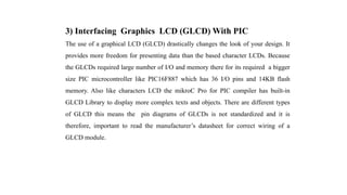 3) Interfacing Graphics LCD (GLCD) With PIC
The use of a graphical LCD (GLCD) drastically changes the look of your design. It
provides more freedom for presenting data than the based character LCDs. Because
the GLCDs required large number of I/O and memory there for its required a bigger
size PIC microcontroller like PIC16F887 which has 36 I/O pins and 14KB flash
memory. Also like characters LCD the mikroC Pro for PIC compiler has built-in
GLCD Library to display more complex texts and objects. There are different types
of GLCD this means the pin diagrams of GLCDs is not standardized and it is
therefore, important to read the manufacturer’s datasheet for correct wiring of a
GLCD module.
 