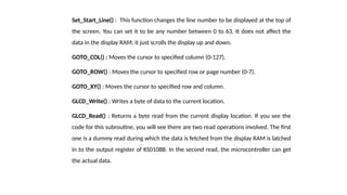 Set_Start_Line() : This function changes the line number to be displayed at the top of
the screen. You can set it to be any number between 0 to 63. It does not affect the
data in the display RAM, it just scrolls the display up and down.
GOTO_COL() : Moves the cursor to specified column (0-127).
GOTO_ROW() : Moves the cursor to specified row or page number (0-7).
GOTO_XY() : Moves the cursor to specified row and column.
GLCD_Write() : Writes a byte of data to the current location.
GLCD_Read() : Returns a byte read from the current display location. If you see the
code for this subroutine, you will see there are two read operations involved. The first
one is a dummy read during which the data is fetched from the display RAM is latched
in to the output register of KS0108B. In the second read, the microcontroller can get
the actual data.
 
