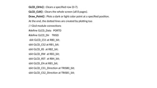 GLCD_Clrln() : Clears a specified row (0-7).
GLCD_CLR() : Clears the whole screen (all 8 pages).
Draw_Point() : Plots a dark or light color point at a specified position.
At the end, the dotted lines are created by plotting too
// Glcd module connections
#define GLCD_Data PORTD
#define GLCD_Dir TRISD
sbit GLCD_CS1 at RB0_bit;
sbit GLCD_CS2 at RB1_bit;
sbit GLCD_RS at RB2_bit;
sbit GLCD_RW at RB3_bit;
sbit GLCD_RST at RB4_bit;
sbit GLCD_EN at RB5_bit;
sbit GLCD_CS1_Direction at TRISB0_bit;
sbit GLCD_CS2_Direction at TRISB1_bit;
 