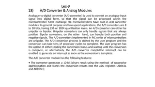 Lec-9
13) A/D Converter & Analog Modules
Analogue-to-digital converter (A/D converter) is used to convert an analogue input
signal into digital form, so that the signal can be processed within the
microcontroller. Most midrange PIC microcontrollers have built-in A/D converter
modules. In general purpose and low-speed applications, the A/D converters are 8
to 10 bits, having 256 or 1024 quantisation levels. An A/D converter can either be
unipolar or bipolar. Unipolar converters can only handle signals that are always
positive. Bipolar converters, on the other hand, can handle both positive and
negative signals. The A/D converters implemented in PIC series of microcontrollers
are unipolar. The A/D conversion process is started by the user program and the
conversion can take tens of processor cycles to complete. The user program has
the option of either: polling the conversion status and waiting until the conversion
is complete, or alternatively, the A/D converter completion interrupt can be
enabled to generate an interrupt as soon as the conversion is complete.
The A/D converter module has the following features:
• The converter generates a 10-bit binary result using the method of successive
approximation and stores the conversion results into the ADC registers (ADRESL
and ADRESH);
 