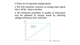 • There are 14 separate analog inputs;
• The A/D converter converts an analog input signal
into a 10-bit binary number;
• The minimum resolution or quality of conversion
may be adjusted to various needs by selecting
voltage references Vref- and Vref+.
 
