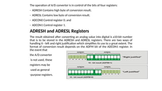 The operation of A/D converter is in control of the bits of four registers:
- ADRESH Contains high byte of conversion result;
- ADRESL Contains low byte of conversion result;
- ADCON0 Control register 0; and
- ADCON1 Control register 1.
ADRESH and ADRESL Registers
The result obtained after converting an analog value into digital is a10-bit number
that is to be stored in the ADRESH and ADRESL registers. There are two ways of
handling it - left and right justification which simplifies its use to a great extent. The
format of conversion result depends on the ADFM bit of the ADCON1 register. In
the event that
the A/D converter
is not used, these
registers may be
used as general
-purpose registers.
 